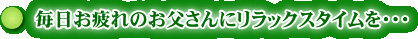毎日お疲れのお父さんにリラックスタイムを・・・